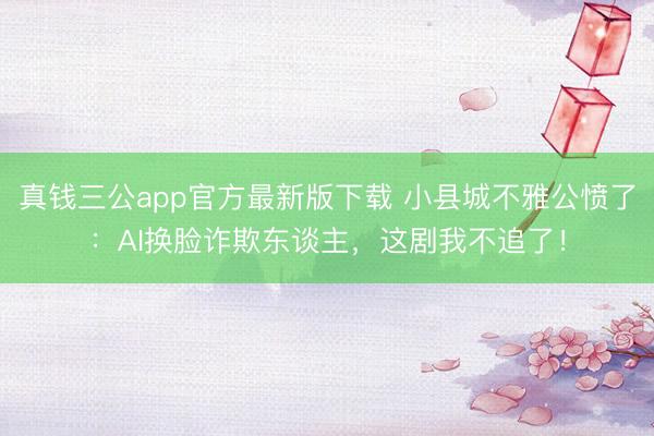 真钱三公app官方最新版下载 小县城不雅公愤了：AI换脸诈欺东谈主，这剧我不追了！