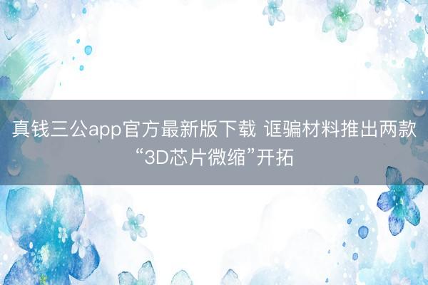 真钱三公app官方最新版下载 诓骗材料推出两款“3D芯片微缩”开拓
