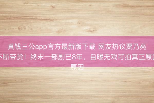 真钱三公app官方最新版下载 网友热议贾乃亮不断带货!终末一部剧已8年,自曝无戏可拍真正原因